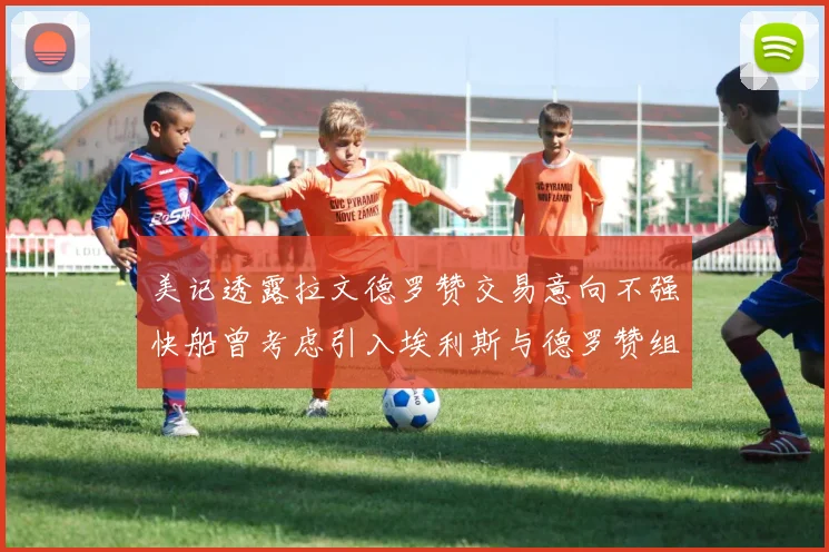 美记透露拉文德罗赞交易意向不强快船曾考虑引入埃利斯与德罗赞组合