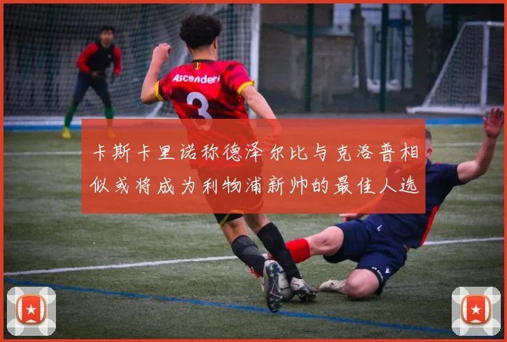 卡斯卡里诺称德泽尔比与克洛普相似或将成为利物浦新帅的最佳人选