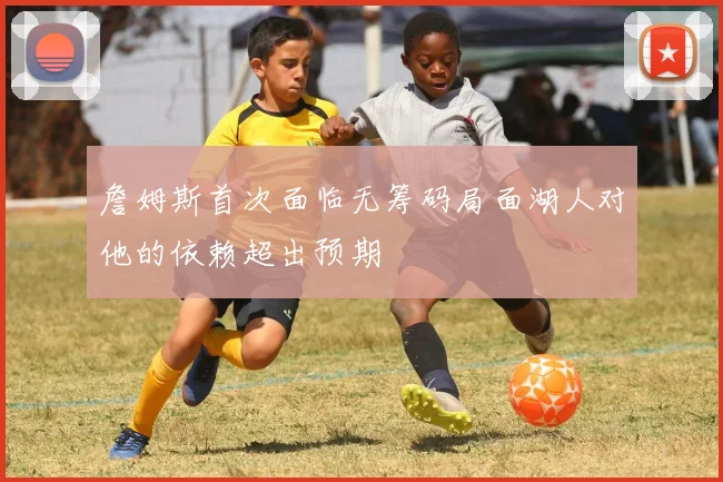 詹姆斯首次面临无筹码局面湖人对他的依赖超出预期