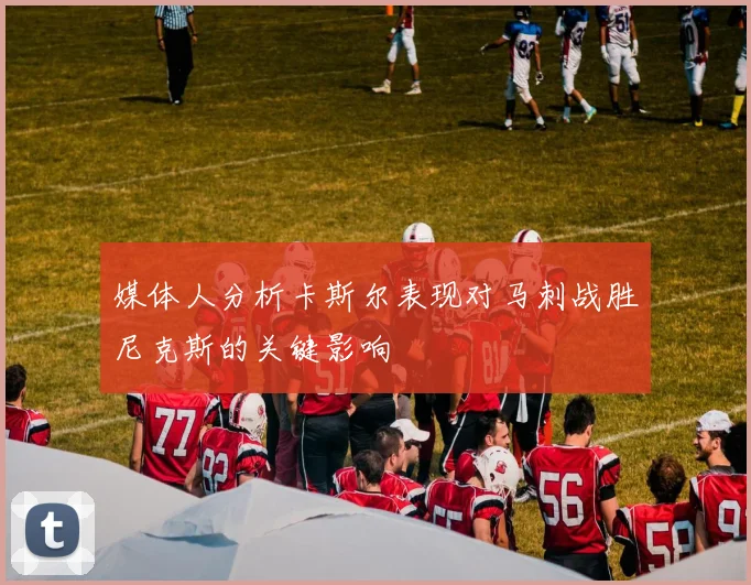 媒体人分析卡斯尔表现对马刺战胜尼克斯的关键影响