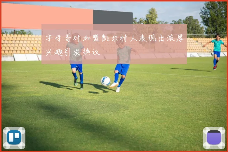 字母哥对加盟凯尔特人表现出浓厚兴趣引发热议