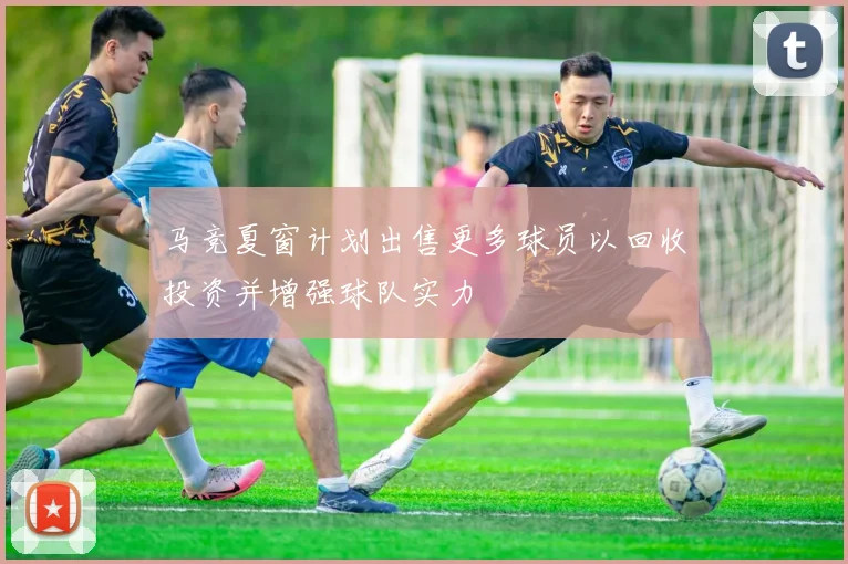 马竞夏窗计划出售更多球员以回收投资并增强球队实力