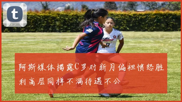 阿斯媒体揭露C罗对新月偏袒愤怒胜利高层同样不满待遇不公
