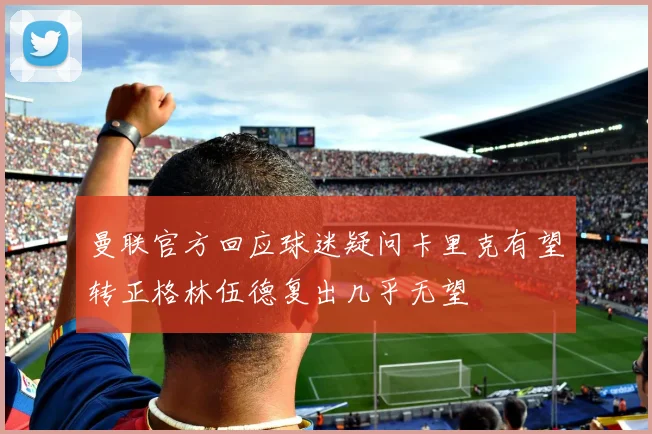 曼联官方回应球迷疑问卡里克有望转正格林伍德复出几乎无望