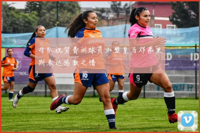 母队祝贺青训球员加盟皇马邓弗里斯表达感激之情
