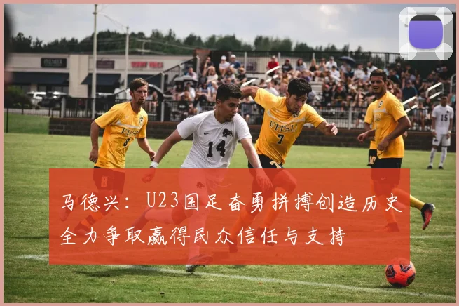 马德兴：U23国足奋勇拼搏创造历史全力争取赢得民众信任与支持
