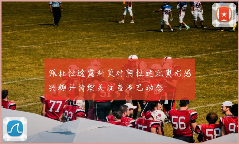 佩杜拉透露科莫对阿拉达比奥尤感兴趣并持续关注查洛巴动态
