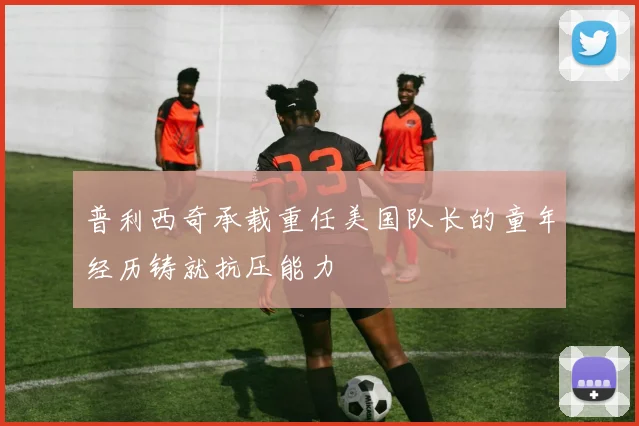普利西奇承载重任美国队长的童年经历铸就抗压能力