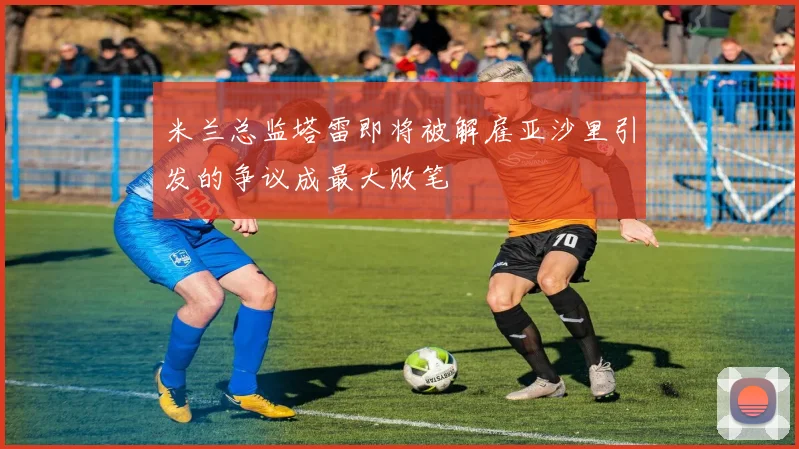 米兰总监塔雷即将被解雇亚沙里引发的争议成最大败笔