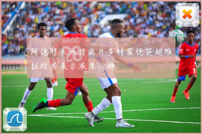 阿德耶米或将离开多特蒙德英超维拉对其表示浓厚兴趣