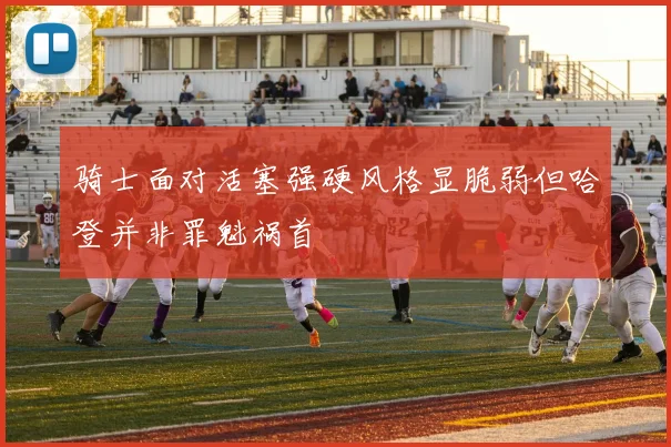骑士面对活塞强硬风格显脆弱但哈登并非罪魁祸首