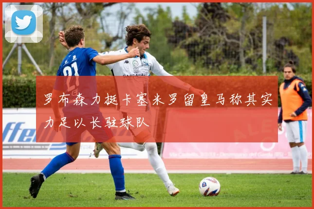 罗布森力挺卡塞米罗留皇马称其实力足以长驻球队