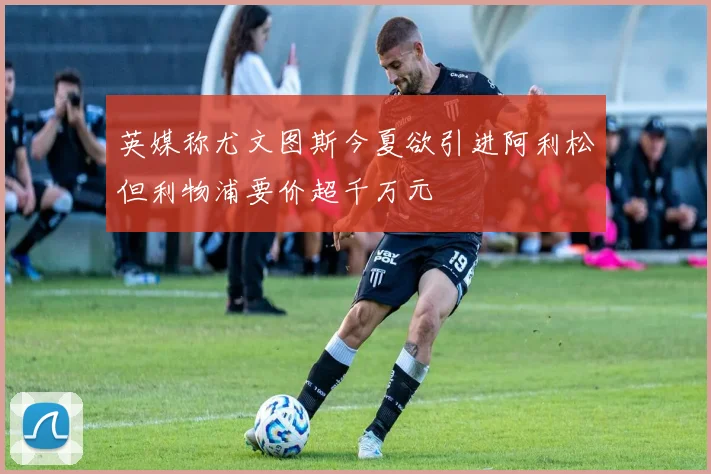 英媒称尤文图斯今夏欲引进阿利松但利物浦要价超千万元