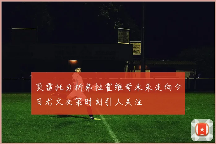 莫雷托分析弗拉霍维奇未来走向今日尤文决策时刻引人关注