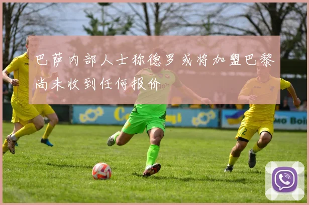 巴萨内部人士称德罗或将加盟巴黎尚未收到任何报价