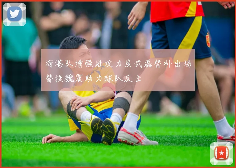 海港队增强进攻力度武磊替补出场替换魏震助力球队反击