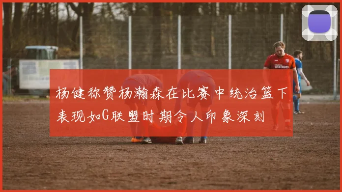 杨健称赞杨瀚森在比赛中统治篮下表现如G联盟时期令人印象深刻
