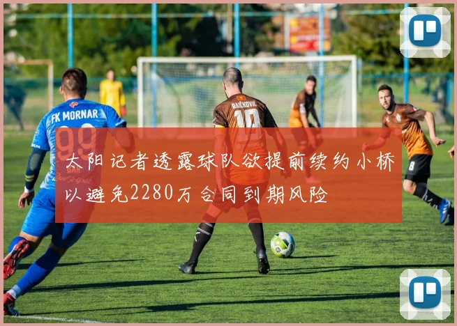 太阳记者透露球队欲提前续约小桥以避免2280万合同到期风险