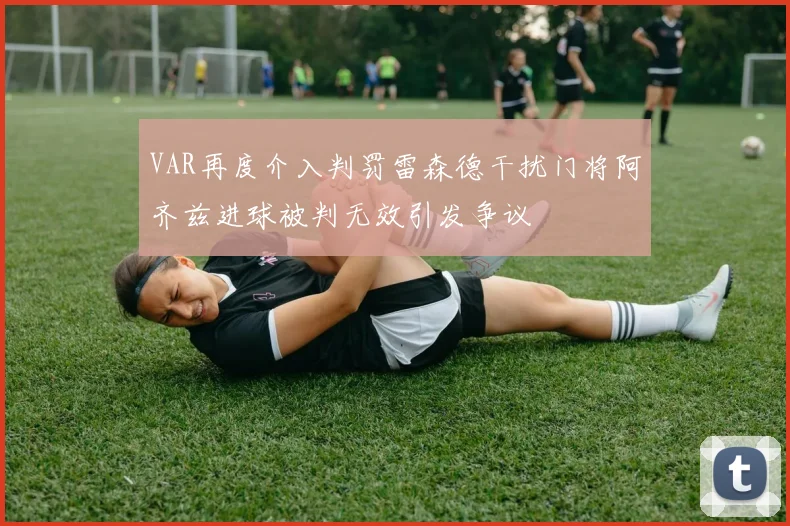 VAR再度介入判罚雷森德干扰门将阿齐兹进球被判无效引发争议