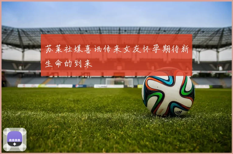 苏莱社媒喜讯传来女友怀孕期待新生命的到来